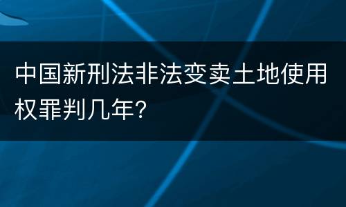 中国新刑法非法变卖土地使用权罪判几年？