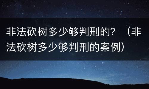 非法砍树多少够判刑的？（非法砍树多少够判刑的案例）