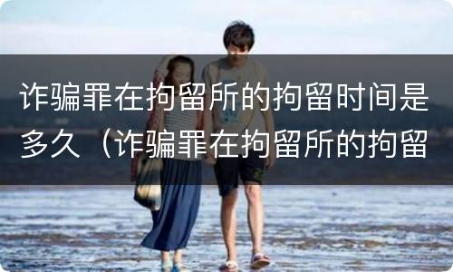诈骗罪在拘留所的拘留时间是多久（诈骗罪在拘留所的拘留时间是多久啊）