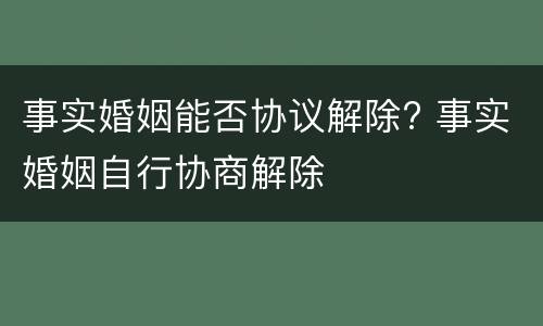 事实婚姻能否协议解除? 事实婚姻自行协商解除