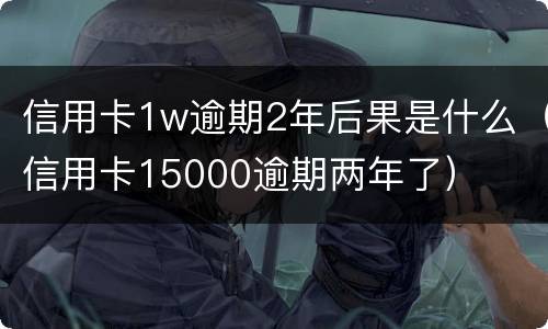 信用卡1w逾期2年后果是什么（信用卡15000逾期两年了）