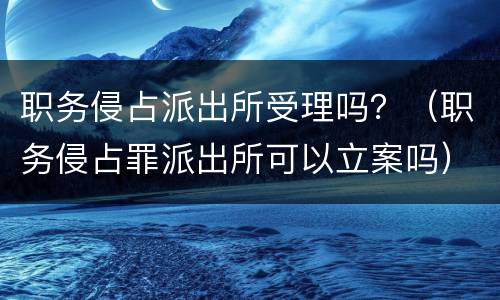 职务侵占派出所受理吗？（职务侵占罪派出所可以立案吗）
