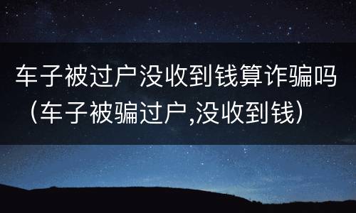 车子被过户没收到钱算诈骗吗（车子被骗过户,没收到钱）