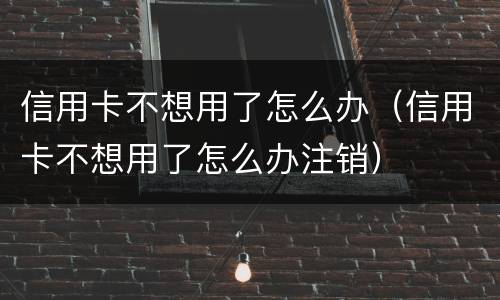 信用卡不想用了怎么办（信用卡不想用了怎么办注销）