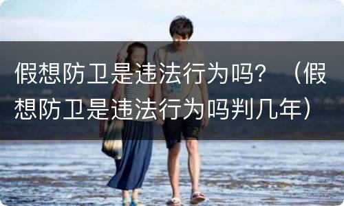 假想防卫是违法行为吗？（假想防卫是违法行为吗判几年）