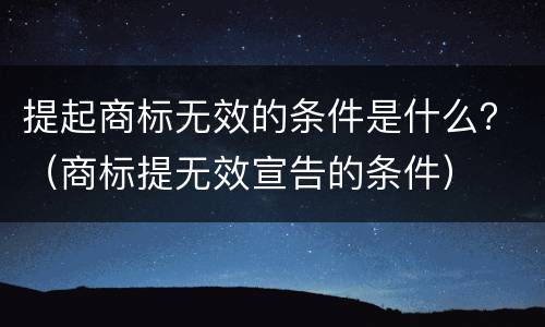 提起商标无效的条件是什么？（商标提无效宣告的条件）