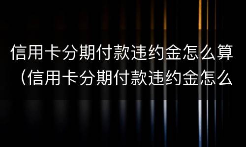 信用卡分期付款违约金怎么算（信用卡分期付款违约金怎么算利息）