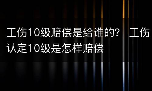 工伤10级赔偿是给谁的？ 工伤认定10级是怎样赔偿