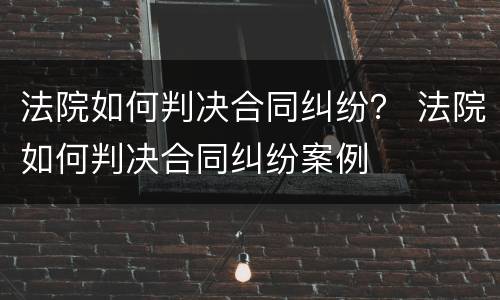 法院如何判决合同纠纷？ 法院如何判决合同纠纷案例