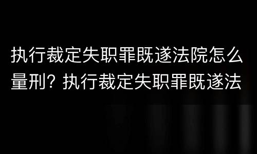 执行裁定失职罪既遂法院怎么量刑? 执行裁定失职罪既遂法院怎么量刑的