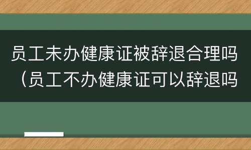 员工未办健康证被辞退合理吗（员工不办健康证可以辞退吗）
