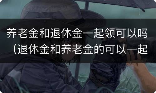 养老金和退休金一起领可以吗（退休金和养老金的可以一起领取）