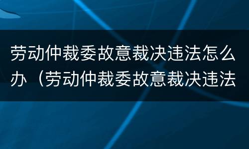 劳动仲裁委故意裁决违法怎么办（劳动仲裁委故意裁决违法怎么办呢）