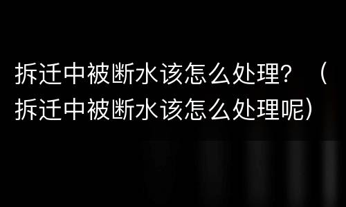 拆迁中被断水该怎么处理？（拆迁中被断水该怎么处理呢）