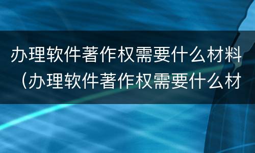 办理软件著作权需要什么材料（办理软件著作权需要什么材料和手续）