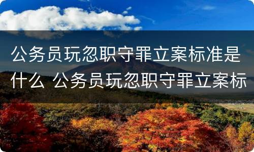 公务员玩忽职守罪立案标准是什么 公务员玩忽职守罪立案标准是什么呢