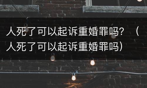 人死了可以起诉重婚罪吗？（人死了可以起诉重婚罪吗）