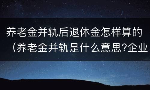 养老金并轨后退休金怎样算的（养老金并轨是什么意思?企业退休养老金并轨方案时间表）