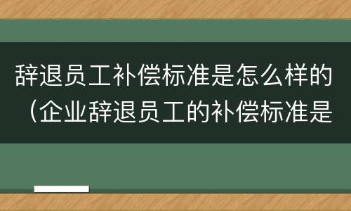 辞退员工补偿标准是怎么样的（企业辞退员工的补偿标准是多少）