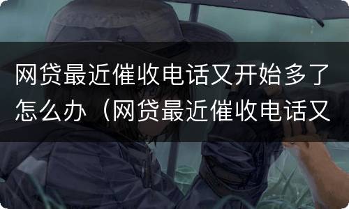 网贷最近催收电话又开始多了怎么办（网贷最近催收电话又开始多了怎么办啊）
