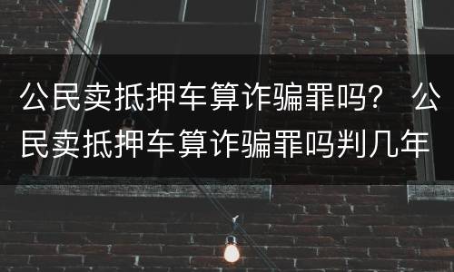 公民卖抵押车算诈骗罪吗？ 公民卖抵押车算诈骗罪吗判几年