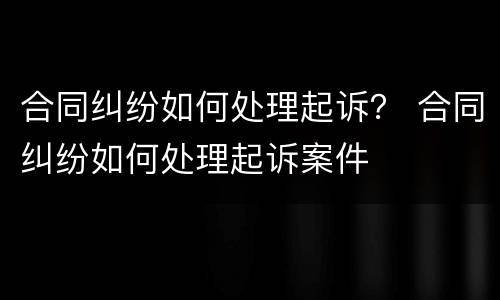 合同纠纷如何处理起诉？ 合同纠纷如何处理起诉案件