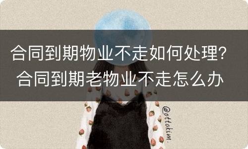合同到期物业不走如何处理？ 合同到期老物业不走怎么办