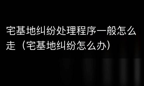 宅基地纠纷处理程序一般怎么走（宅基地纠纷怎么办）