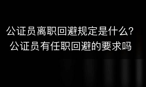 公证员离职回避规定是什么？ 公证员有任职回避的要求吗