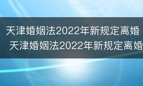 天津婚姻法2022年新规定离婚 天津婚姻法2022年新规定离婚财产分割