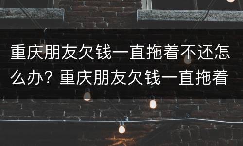 重庆朋友欠钱一直拖着不还怎么办? 重庆朋友欠钱一直拖着不还怎么办呢