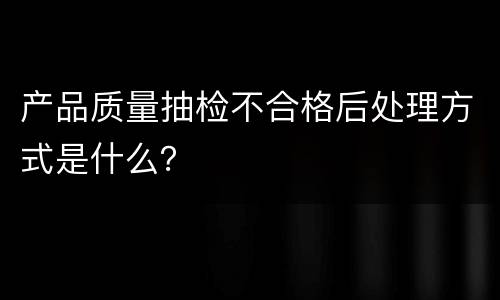 产品质量抽检不合格后处理方式是什么？