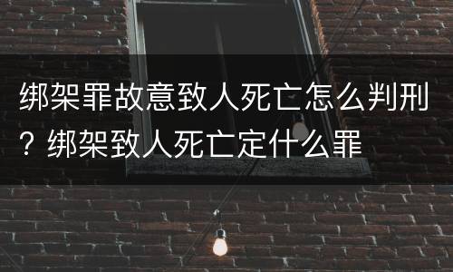 绑架罪故意致人死亡怎么判刑? 绑架致人死亡定什么罪