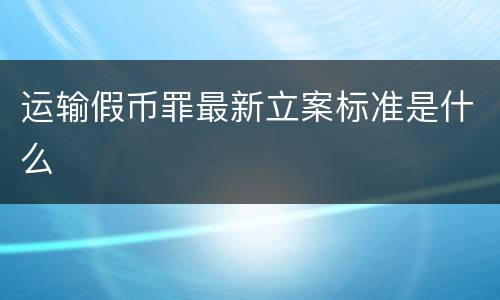 运输假币罪最新立案标准是什么