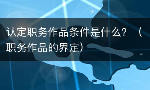 认定职务作品条件是什么？（职务作品的界定）