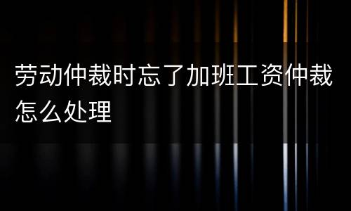 劳动仲裁时忘了加班工资仲裁怎么处理