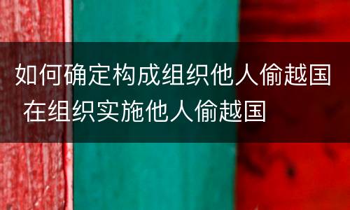 如何确定构成组织他人偷越国 在组织实施他人偷越国