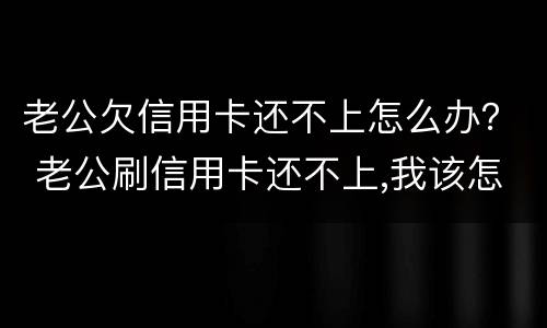 老公欠信用卡还不上怎么办？ 老公刷信用卡还不上,我该怎么办