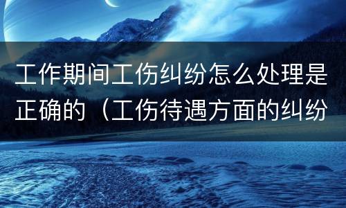 工作期间工伤纠纷怎么处理是正确的（工伤待遇方面的纠纷）