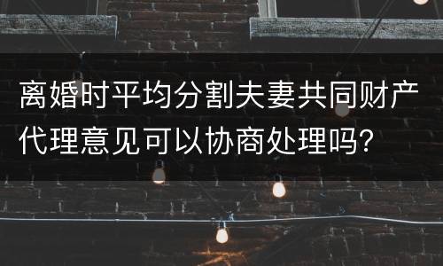 离婚时平均分割夫妻共同财产代理意见可以协商处理吗？