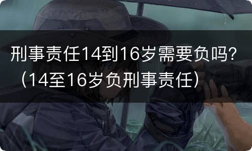 刑事责任14到16岁需要负吗？（14至16岁负刑事责任）