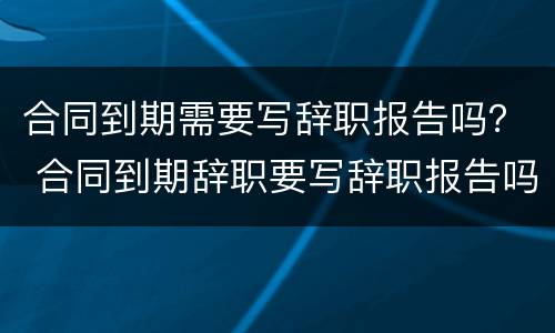 合同到期需要写辞职报告吗？ 合同到期辞职要写辞职报告吗