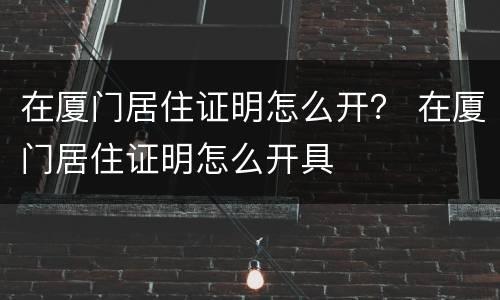 在厦门居住证明怎么开？ 在厦门居住证明怎么开具