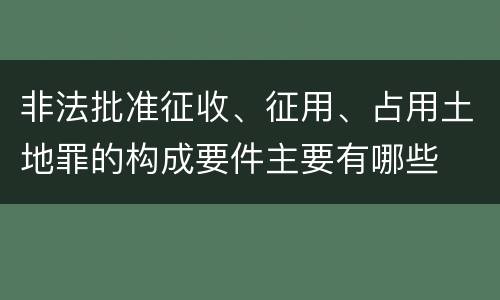 非法批准征收、征用、占用土地罪的构成要件主要有哪些