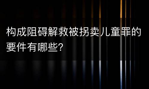 构成阻碍解救被拐卖儿童罪的要件有哪些？