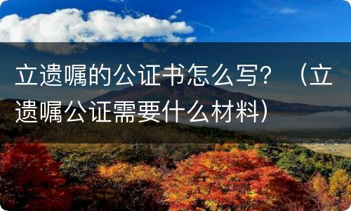 立遗嘱的公证书怎么写？（立遗嘱公证需要什么材料）