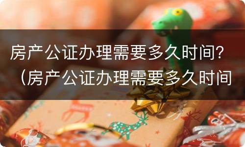 房产公证办理需要多久时间？（房产公证办理需要多久时间）