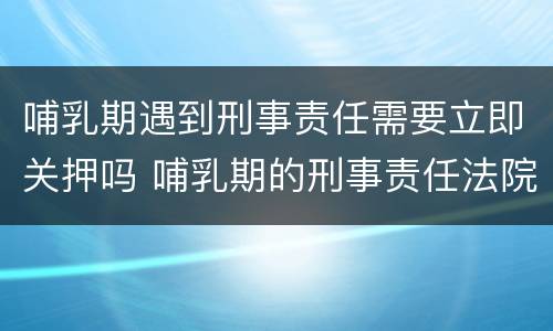 哺乳期遇到刑事责任需要立即关押吗 哺乳期的刑事责任法院会怎么判