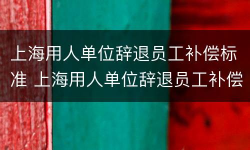 上海用人单位辞退员工补偿标准 上海用人单位辞退员工补偿标准最新