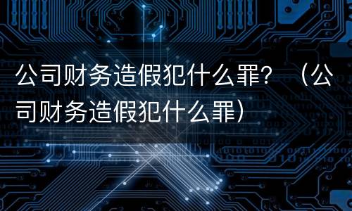 公司财务造假犯什么罪？（公司财务造假犯什么罪）
